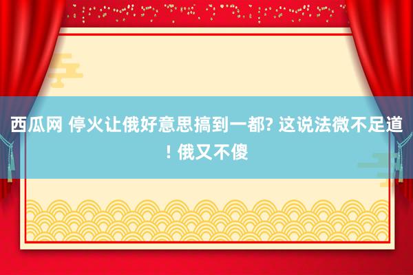 西瓜网 停火让俄好意思搞到一都? 这说法微不足道! 俄又不傻