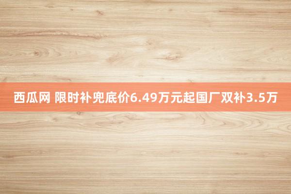 西瓜网 限时补兜底价6.49万元起国厂双补3.5万