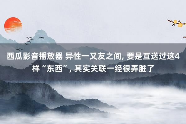 西瓜影音播放器 异性一又友之间, 要是互送过这4样“东西”, 其实关联一经很弄脏了
