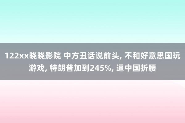 122xx晓晓影院 中方丑话说前头, 不和好意思国玩游戏, 特朗普加到245%, 逼中国折腰