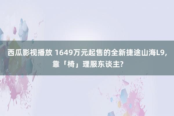 西瓜影视播放 1649万元起售的全新捷途山海L9, 靠「椅」理服东谈主?