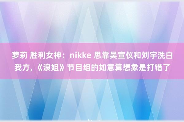 萝莉 胜利女神：nikke 思靠吴宣仪和刘宇洗白我方, 《浪姐》节目组的如意算想象是打错了