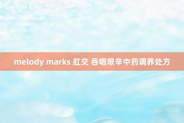 melody marks 肛交 吞咽艰辛中药调养处方