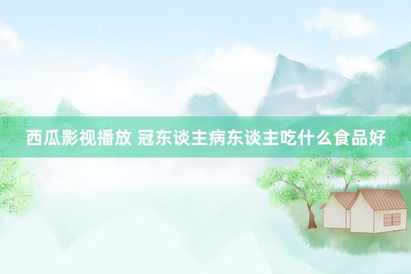 西瓜影视播放 冠东谈主病东谈主吃什么食品好