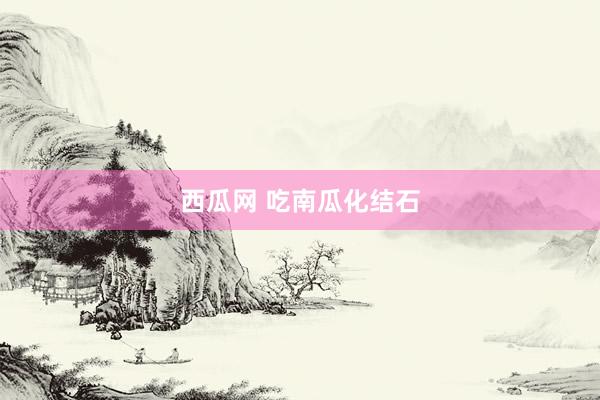 西瓜网 吃南瓜化结石