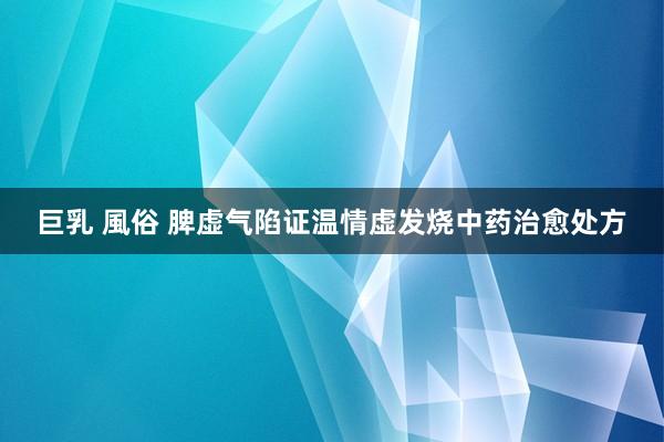 巨乳 風俗 脾虚气陷证温情虚发烧中药治愈处方