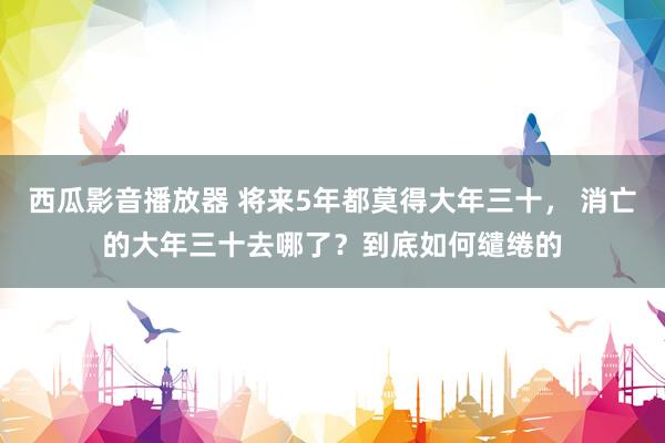 西瓜影音播放器 将来5年都莫得大年三十， 消亡的大年三十去哪了？到底如何缱绻的