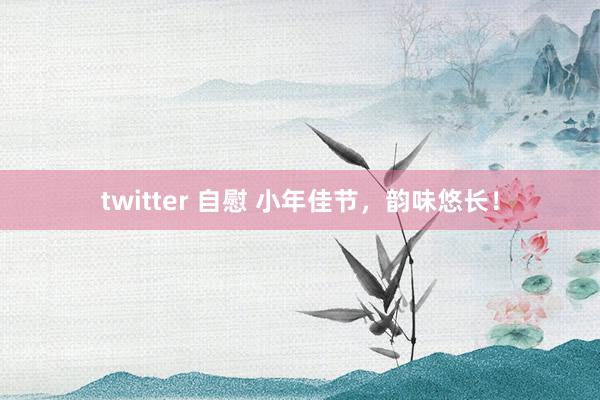 twitter 自慰 小年佳节，韵味悠长！