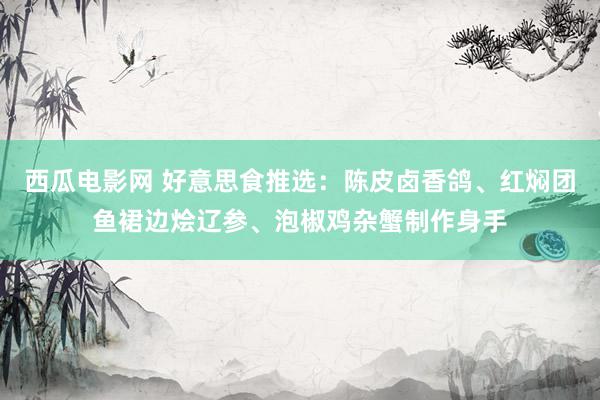 西瓜电影网 好意思食推选：陈皮卤香鸽、红焖团鱼裙边烩辽参、泡椒鸡杂蟹制作身手