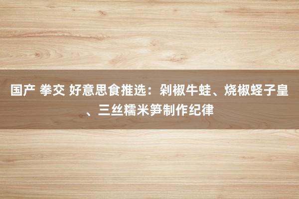 国产 拳交 好意思食推选：剁椒牛蛙、烧椒蛏子皇、三丝糯米笋制作纪律