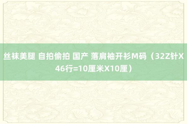 丝袜美腿 自拍偷拍 国产 落肩袖开衫M码（32Z针X46行=10厘米X10厘）