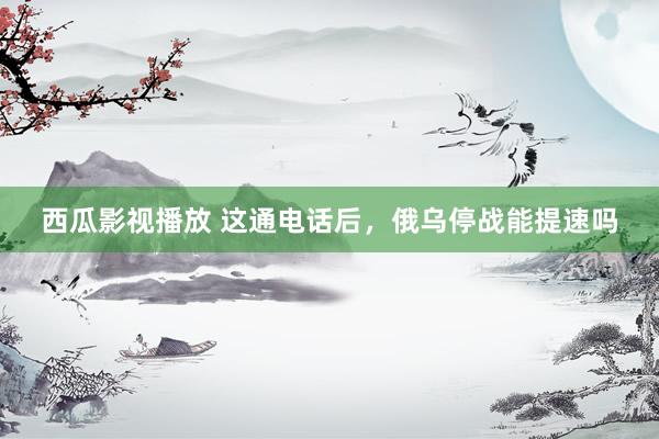 西瓜影视播放 这通电话后，俄乌停战能提速吗